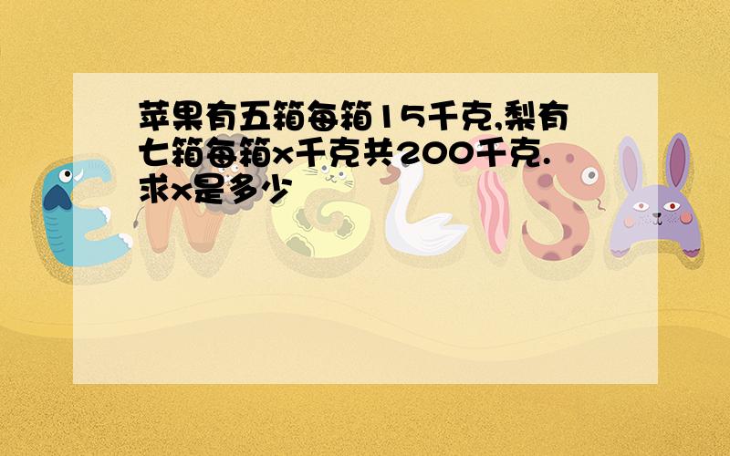 苹果有五箱每箱15千克,梨有七箱每箱x千克共200千克.求x是多少