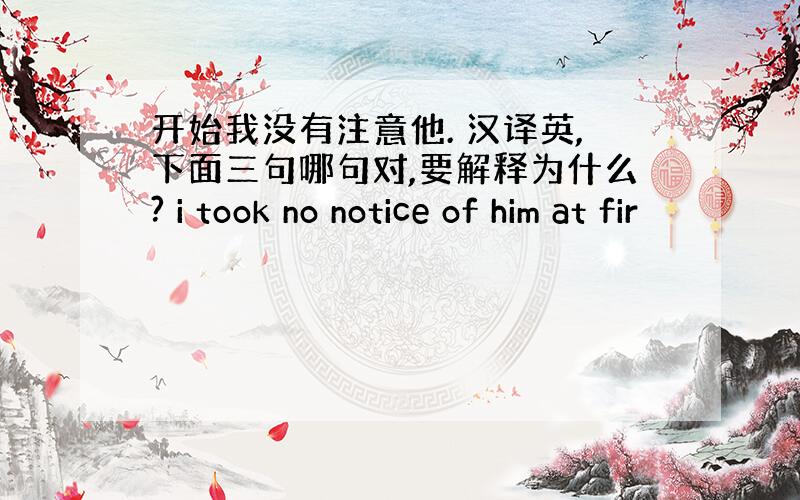 开始我没有注意他. 汉译英,下面三句哪句对,要解释为什么? i took no notice of him at fir