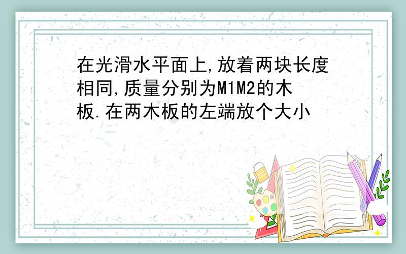 在光滑水平面上,放着两块长度相同,质量分别为M1M2的木板.在两木板的左端放个大小