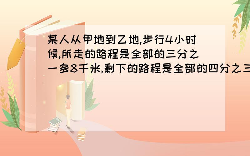 某人从甲地到乙地,步行4小时候,所走的路程是全部的三分之一多8千米,剩下的路程是全部的四分之三少18千米,