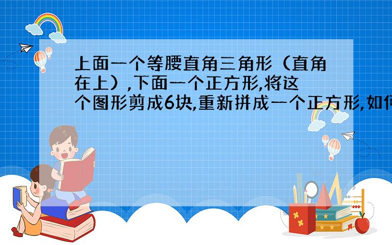 上面一个等腰直角三角形（直角在上）,下面一个正方形,将这个图形剪成6块,重新拼成一个正方形,如何做?