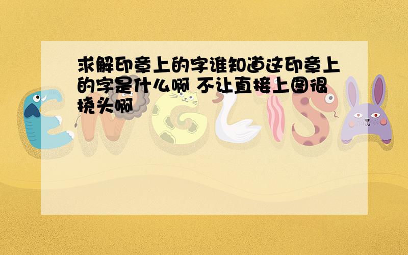 求解印章上的字谁知道这印章上的字是什么啊 不让直接上图很挠头啊