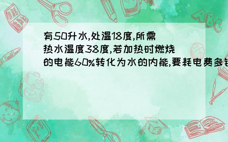 有50升水,处温18度,所需热水温度38度,若加热时燃烧的电能60%转化为水的内能,要耗电费多钱?