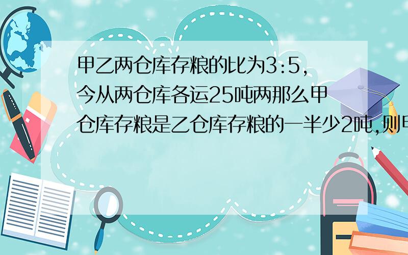 甲乙两仓库存粮的比为3:5,今从两仓库各运25吨两那么甲仓库存粮是乙仓库存粮的一半少2吨,则甲乙原有各几吨?