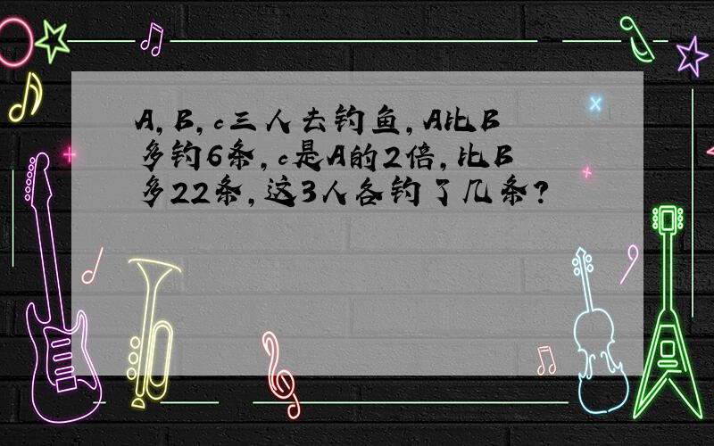 A,B,c三人去钓鱼,A比B多钓6条,c是A的2倍,比B多22条,这3人各钓了几条?