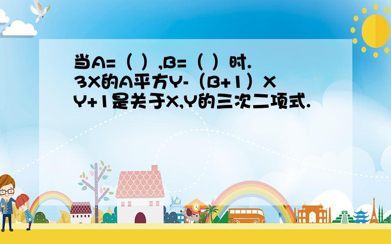 当A=（ ）,B=（ ）时.3X的A平方Y-（B+1）XY+1是关于X,Y的三次二项式.