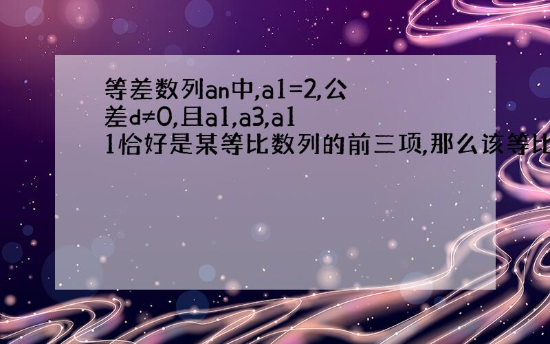 等差数列an中,a1=2,公差d≠0,且a1,a3,a11恰好是某等比数列的前三项,那么该等比数列的公比是?