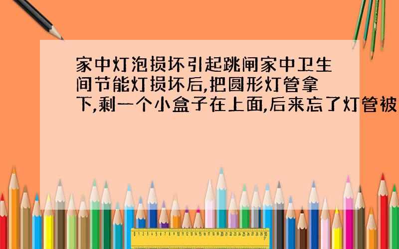 家中灯泡损坏引起跳闸家中卫生间节能灯损坏后,把圆形灯管拿下,剩一个小盒子在上面,后来忘了灯管被拆下,依旧习惯性打开开关,