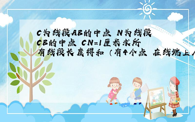 C为线段AB的中点 N为线段CB的中点 CN=1厘米求所有线段长度得和 （有4个点 在线端上从左向右依次是ACNB)