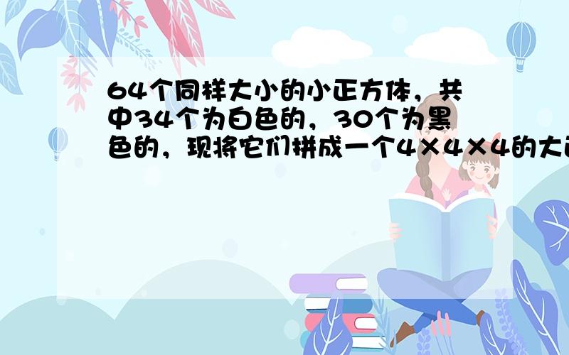 64个同样大小的小正方体，共中34个为白色的，30个为黑色的，现将它们拼成一个4×4×4的大正方体，在大正方体的表面上白