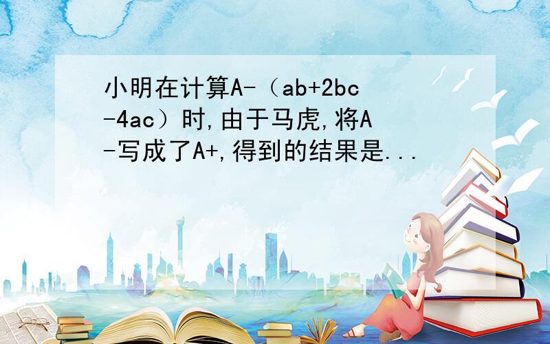 小明在计算A-（ab+2bc-4ac）时,由于马虎,将A-写成了A+,得到的结果是...