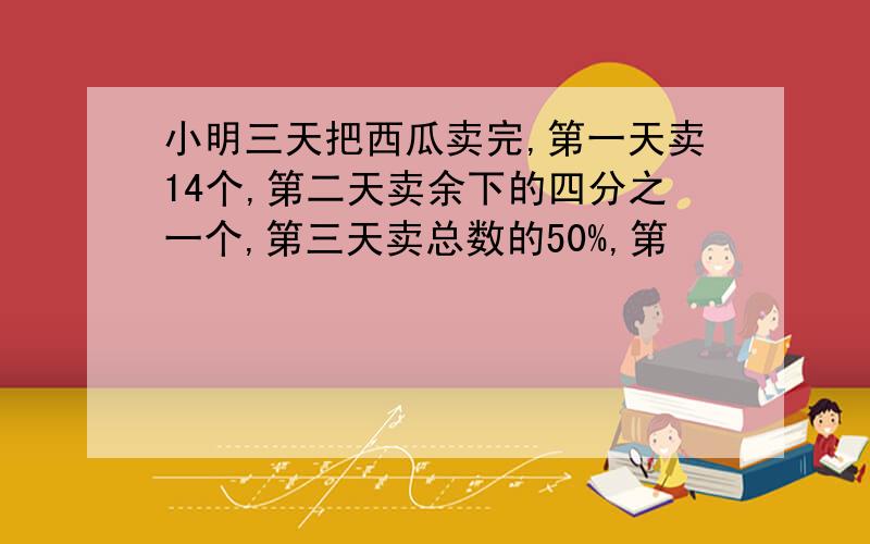 小明三天把西瓜卖完,第一天卖14个,第二天卖余下的四分之一个,第三天卖总数的50%,第