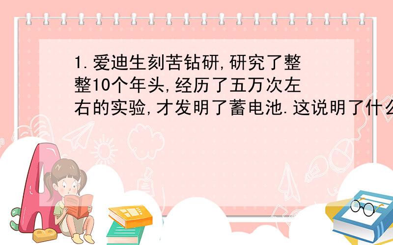 1.爱迪生刻苦钻研,研究了整整10个年头,经历了五万次左右的实验,才发明了蓄电池.这说明了什么?(用一句谚语来表达):_