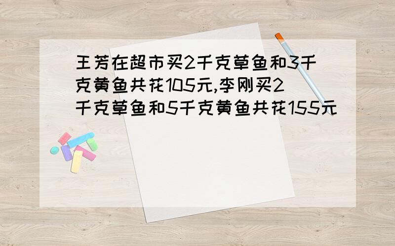 王芳在超市买2千克草鱼和3千克黄鱼共花105元,李刚买2千克草鱼和5千克黄鱼共花155元