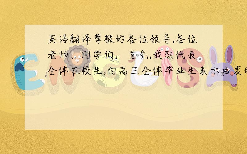 英语翻译尊敬的各位领导,各位老师、同学们：首先,我想代表全体在校生,向高三全体毕业生表示由衷的祝贺,祝贺你们全班四十六名