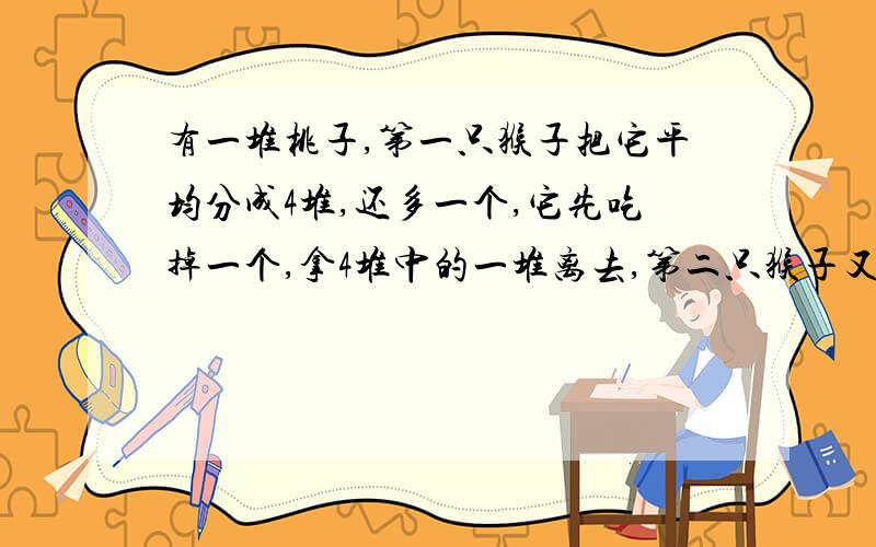 有一堆桃子,第一只猴子把它平均分成4堆,还多一个,它先吃掉一个,拿4堆中的一堆离去,第二只猴子又把剩下