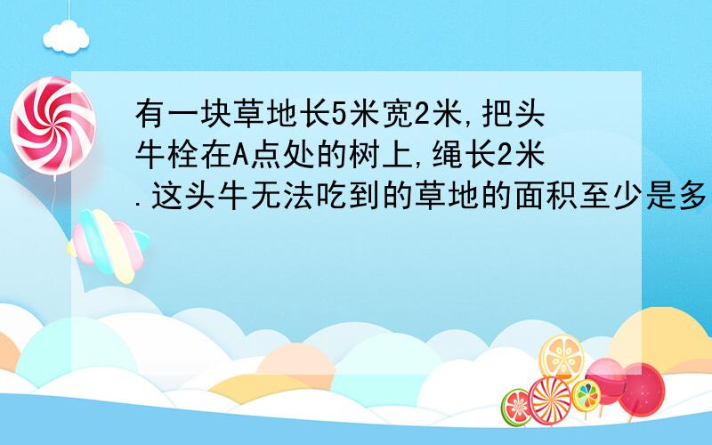 有一块草地长5米宽2米,把头牛栓在A点处的树上,绳长2米.这头牛无法吃到的草地的面积至少是多少平方米