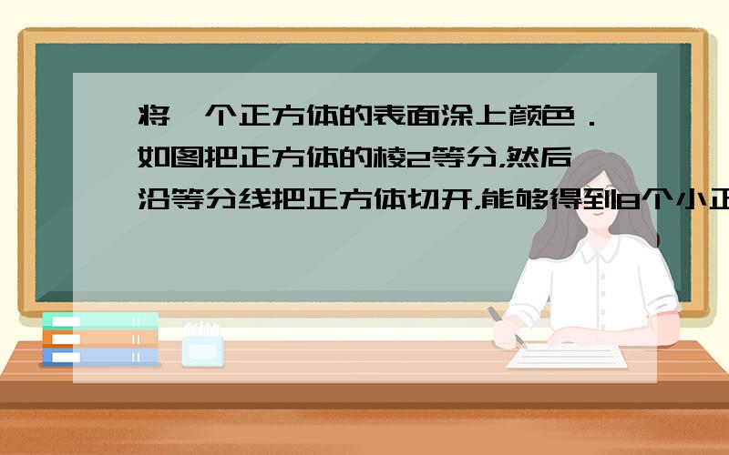 将一个正方体的表面涂上颜色．如图把正方体的棱2等分，然后沿等分线把正方体切开，能够得到8个小正方体，通过观察我们可以发现