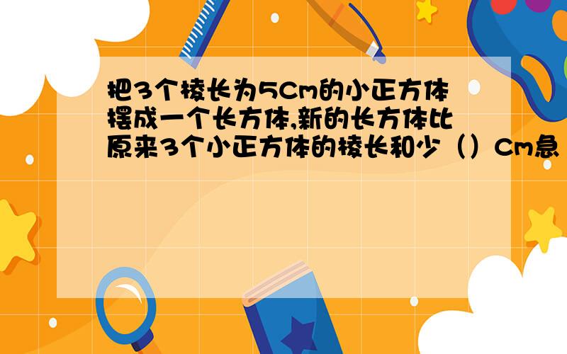 把3个棱长为5Cm的小正方体摆成一个长方体,新的长方体比原来3个小正方体的棱长和少（）Cm急