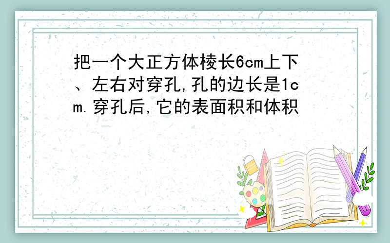 把一个大正方体棱长6cm上下、左右对穿孔,孔的边长是1cm.穿孔后,它的表面积和体积