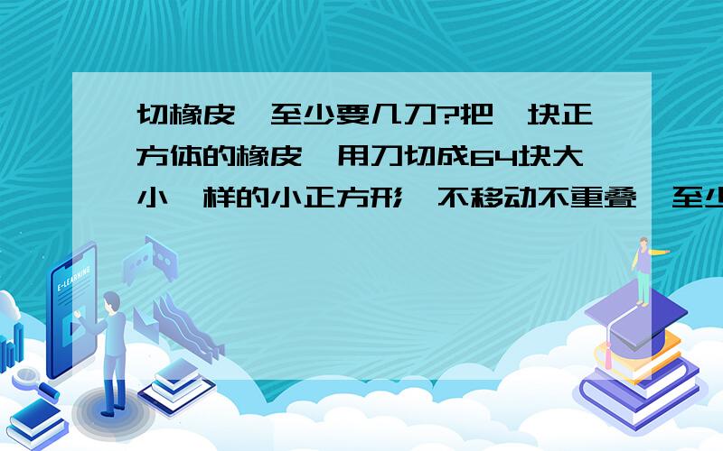 切橡皮,至少要几刀?把一块正方体的橡皮,用刀切成64块大小一样的小正方形,不移动不重叠,至少要几刀?2的N次方怎么是六？