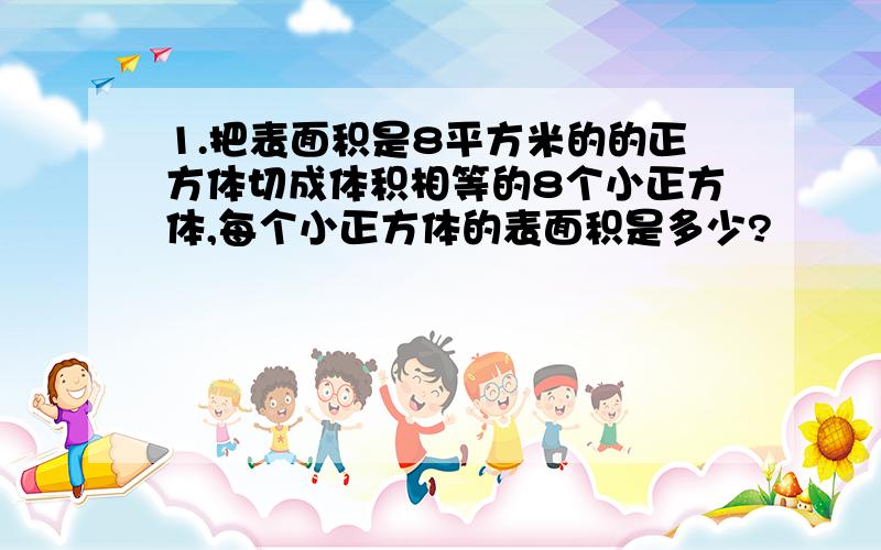 1.把表面积是8平方米的的正方体切成体积相等的8个小正方体,每个小正方体的表面积是多少?