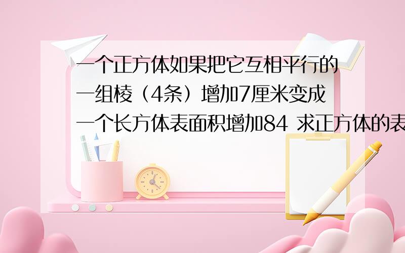 一个正方体如果把它互相平行的一组棱（4条）增加7厘米变成一个长方体表面积增加84 求正方体的表面积