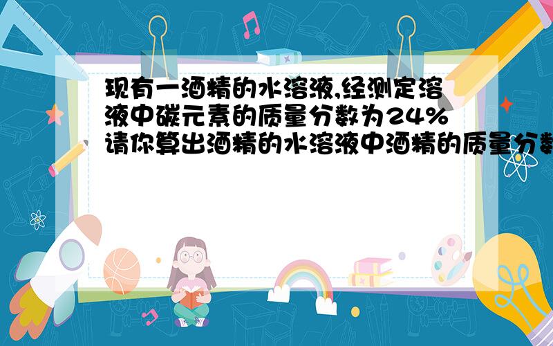 现有一酒精的水溶液,经测定溶液中碳元素的质量分数为24%请你算出酒精的水溶液中酒精的质量分数