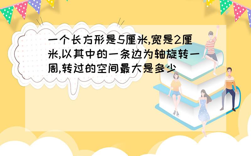 一个长方形是5厘米,宽是2厘米,以其中的一条边为轴旋转一周,转过的空间最大是多少