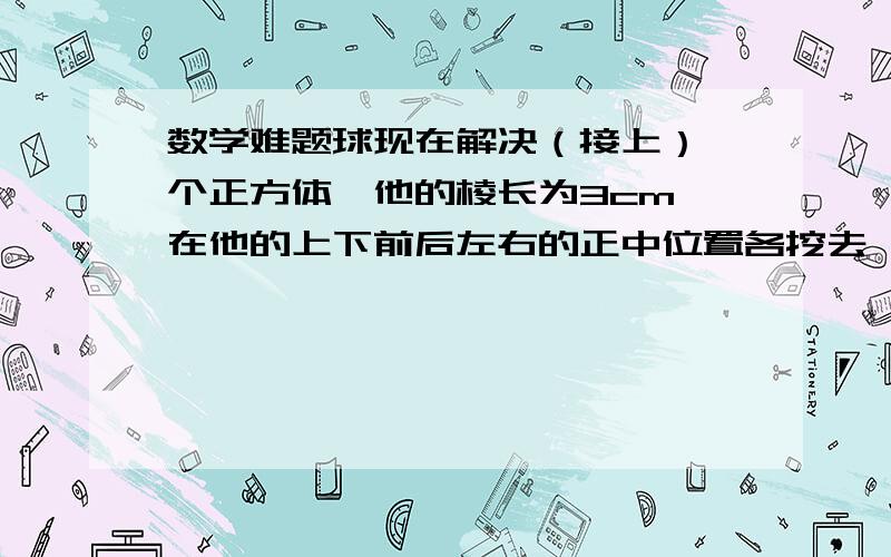 数学难题球现在解决（接上）一个正方体,他的棱长为3cm,在他的上下前后左右的正中位置各挖去一个棱长为1cm的正方体,那么