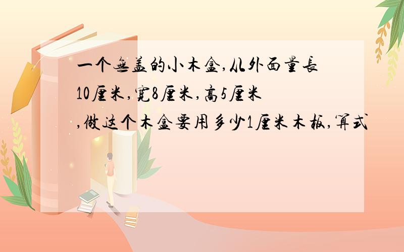 一个无盖的小木盒,从外面量长10厘米,宽8厘米,高5厘米,做这个木盒要用多少1厘米木板,算式