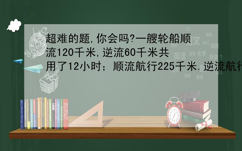 超难的题,你会吗?一艘轮船顺流120千米,逆流60千米共用了12小时；顺流航行225千米.逆流航行210千米共用了30小