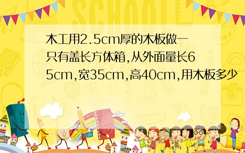 木工用2.5cm厚的木板做一只有盖长方体箱,从外面量长65cm,宽35cm,高40cm,用木板多少