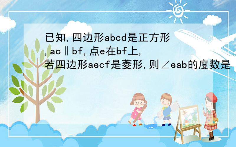 已知,四边形abcd是正方形,ac‖bf,点e在bf上,若四边形aecf是菱形,则∠eab的度数是