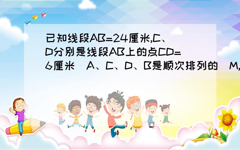 已知线段AB=24厘米,C、D分别是线段AB上的点CD=6厘米（A、C、D、B是顺次排列的)M,N分别是AC/DB的中点