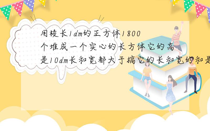 用棱长1dm的正方体1800个堆成一个实心的长方体它的高是10dm长和宽都大于搞它的长和宽的和是多少dm?