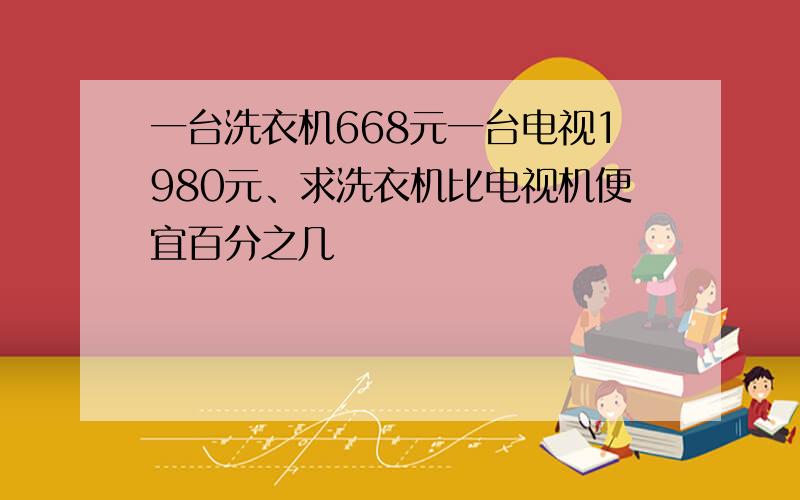 一台洗衣机668元一台电视1980元、求洗衣机比电视机便宜百分之几