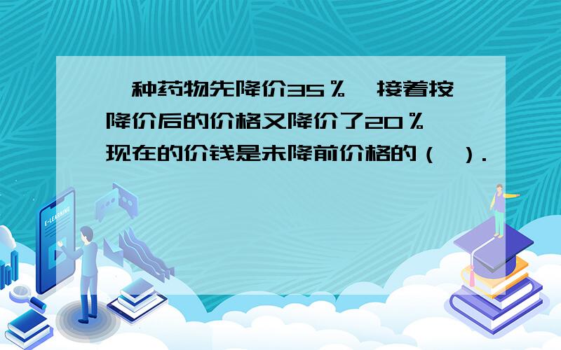 一种药物先降价35％,接着按降价后的价格又降价了20％,现在的价钱是未降前价格的（ ）.