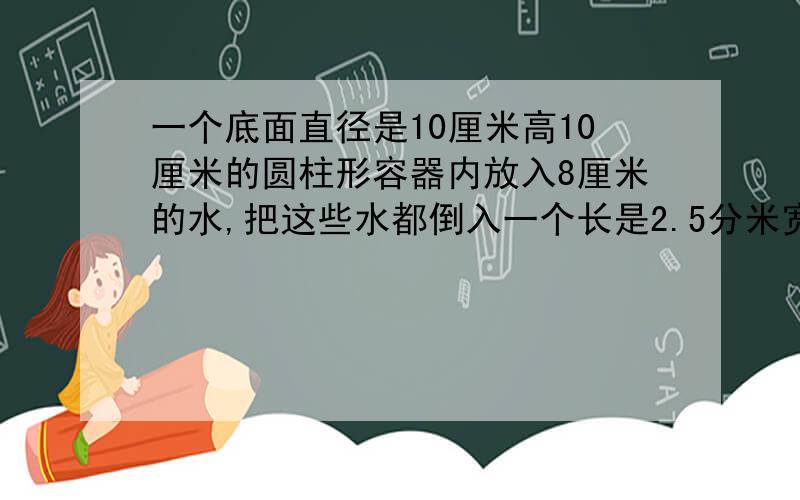 一个底面直径是10厘米高10厘米的圆柱形容器内放入8厘米的水,把这些水都倒入一个长是2.5分米宽4厘米的