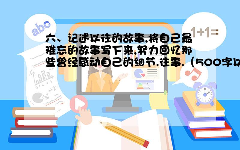 六、记述以往的故事,将自己最难忘的故事写下来,努力回忆那些曾经感动自己的细节.往事.（500字以上）（24分)