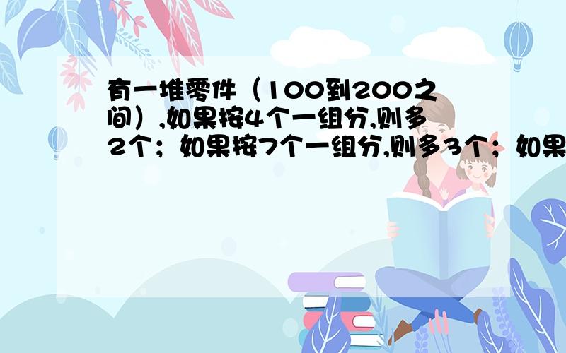 有一堆零件（100到200之间）,如果按4个一组分,则多2个；如果按7个一组分,则多3个；如果按9个一组分,则多5个.下