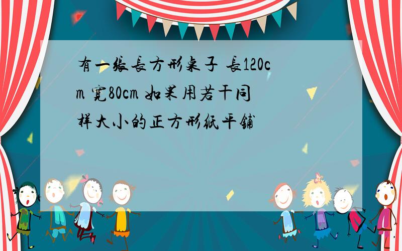 有一张长方形桌子 长120cm 宽80cm 如果用若干同样大小的正方形纸平铺