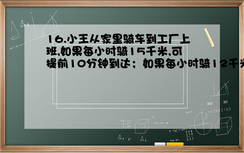 16.小王从家里骑车到工厂上班,如果每小时骑15千米,可提前10分钟到达；如果每小时骑12千米,