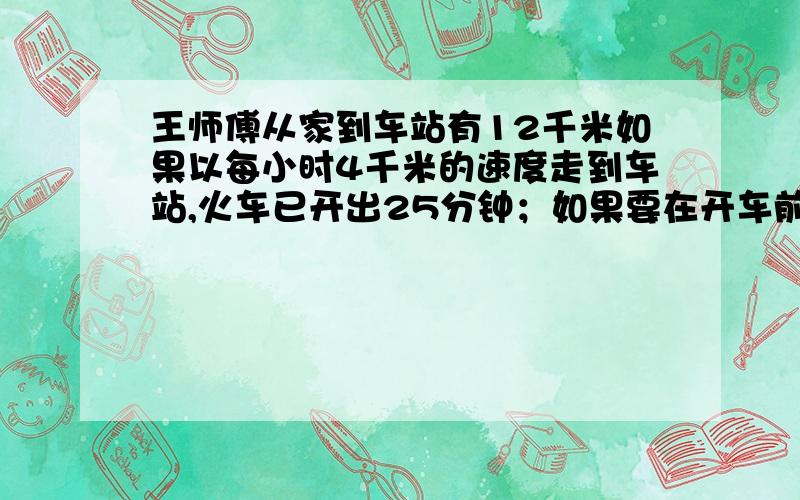 王师傅从家到车站有12千米如果以每小时4千米的速度走到车站,火车已开出25分钟；如果要在开车前5分钟到站,