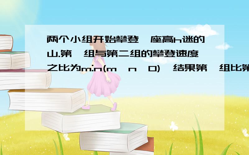 两个小组开始攀登一座高h迷的山.第一组与第二组的攀登速度之比为m:n(m>n>0),结果第一组比第二组早a分钟到达峰顶.