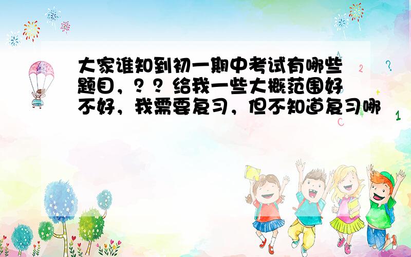 大家谁知到初一期中考试有哪些题目，？？给我一些大概范围好不好，我需要复习，但不知道复习哪