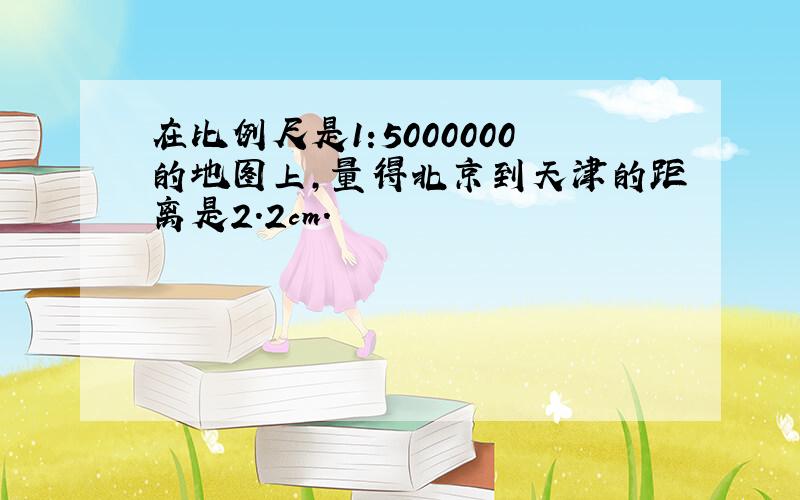 在比例尺是1:5000000的地图上,量得北京到天津的距离是2.2cm.