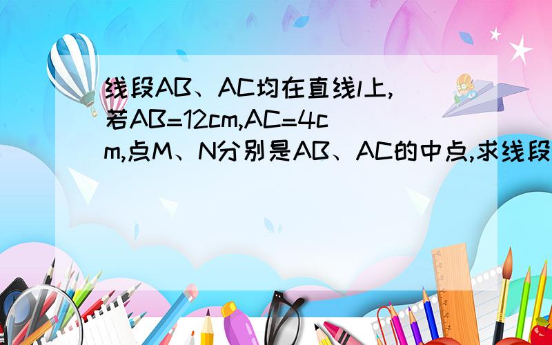 线段AB、AC均在直线l上,若AB=12cm,AC=4cm,点M、N分别是AB、AC的中点,求线段MN的长度