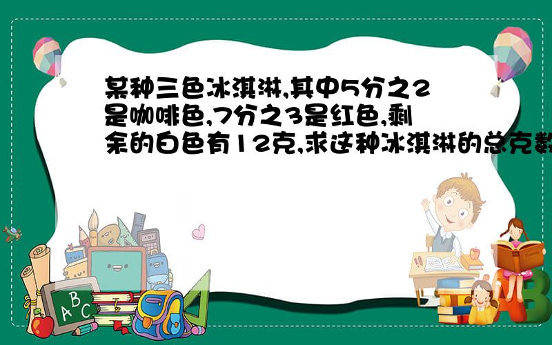 某种三色冰淇淋,其中5分之2是咖啡色,7分之3是红色,剩余的白色有12克,求这种冰淇淋的总克数.