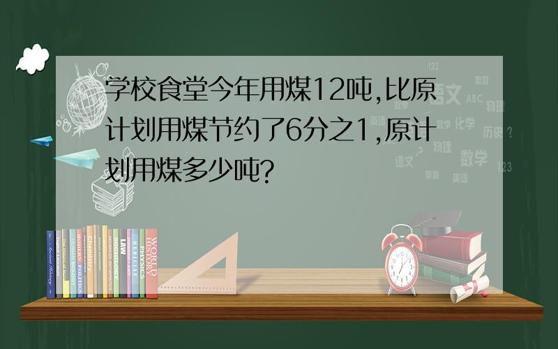 学校食堂今年用煤12吨,比原计划用煤节约了6分之1,原计划用煤多少吨?